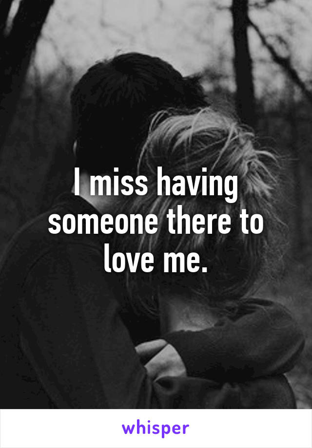 I miss having someone there to love me.