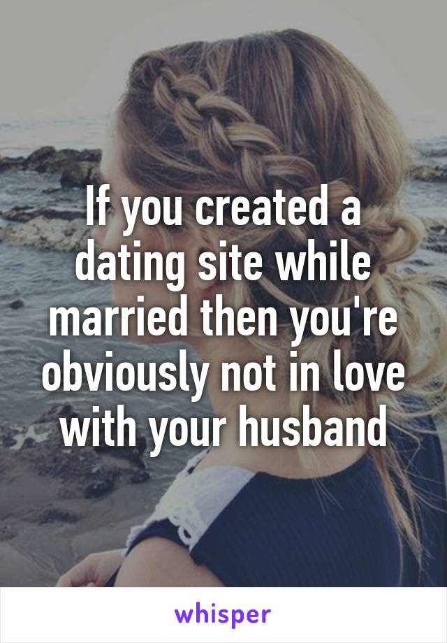 If you created a dating site while married then you're obviously not in love with your husband