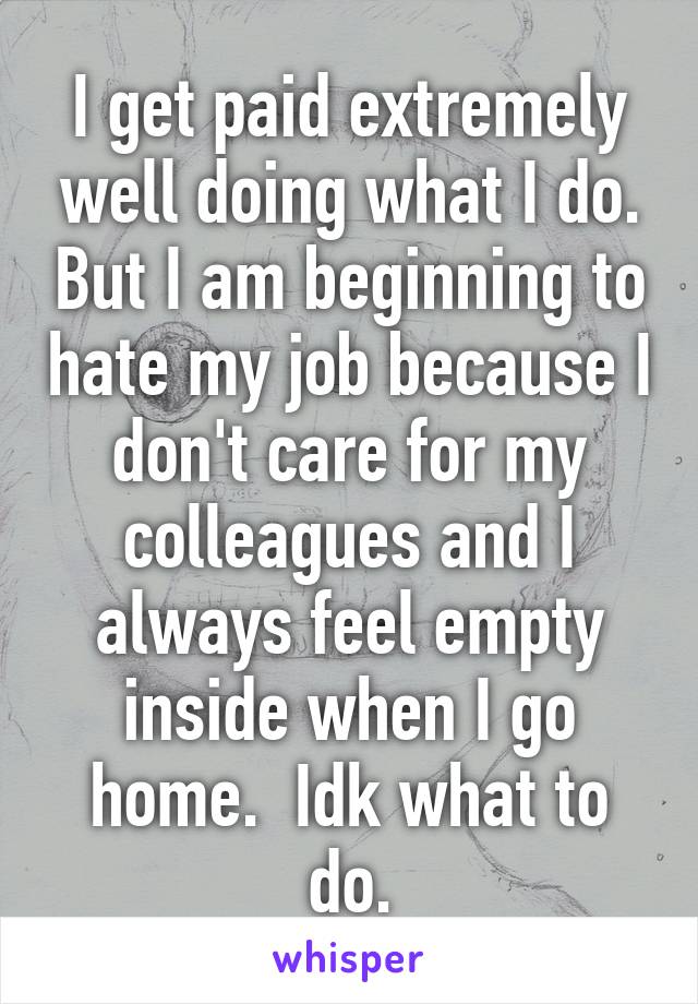 I get paid extremely well doing what I do. But I am beginning to hate my job because I don't care for my colleagues and I always feel empty inside when I go home.  Idk what to do.