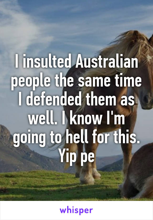 I insulted Australian people the same time I defended them as well. I know I'm going to hell for this. Yip pe