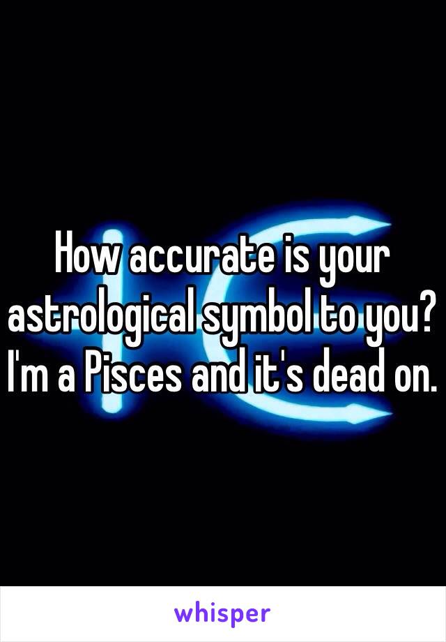 How accurate is your astrological symbol to you? I'm a Pisces and it's dead on. 