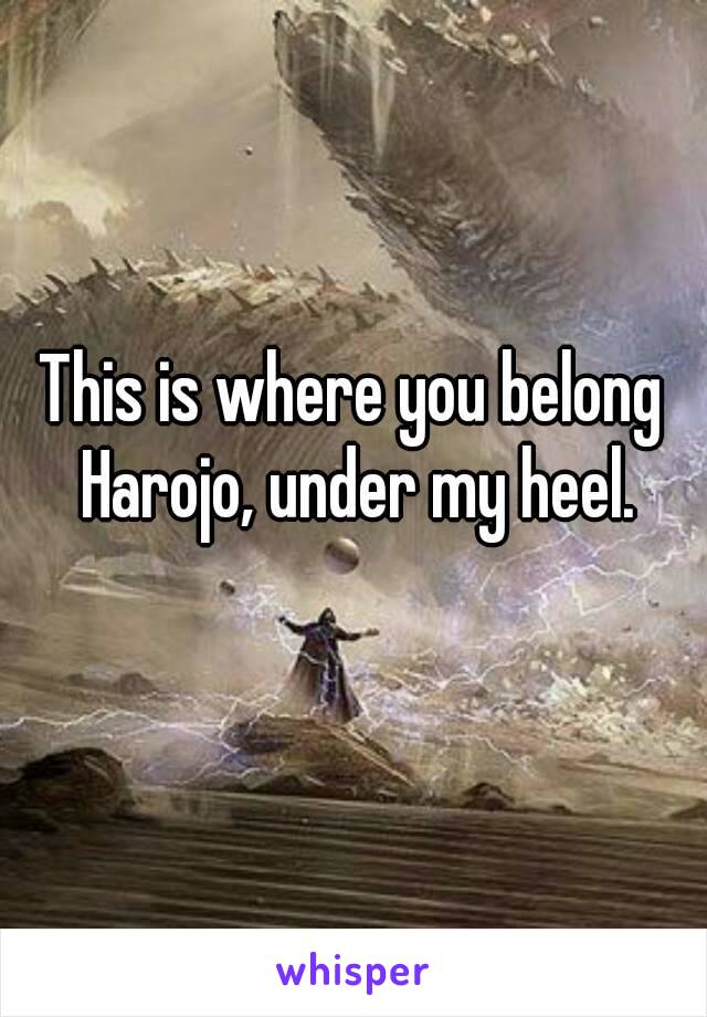 This is where you belong Harojo, under my heel.