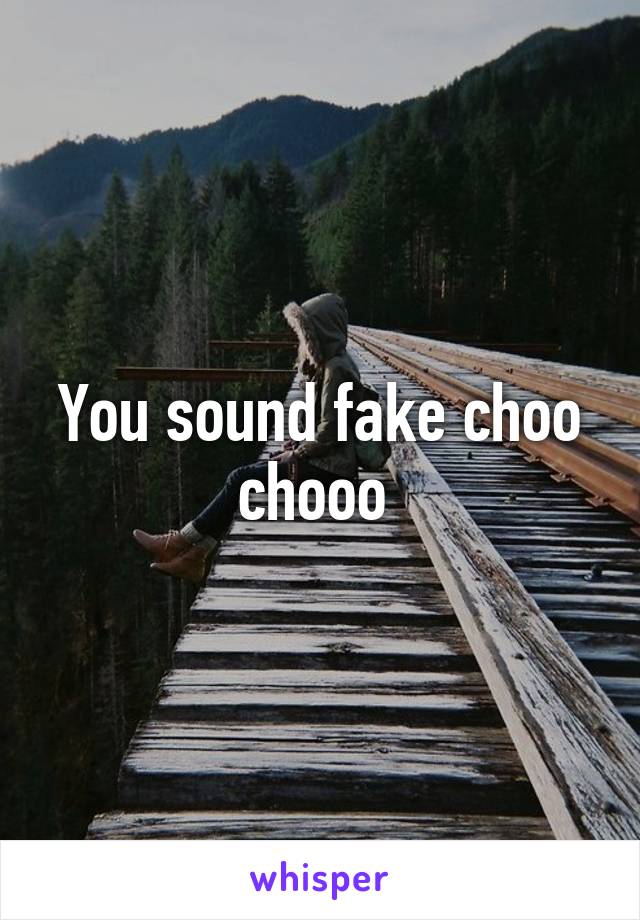 You sound fake choo chooo 