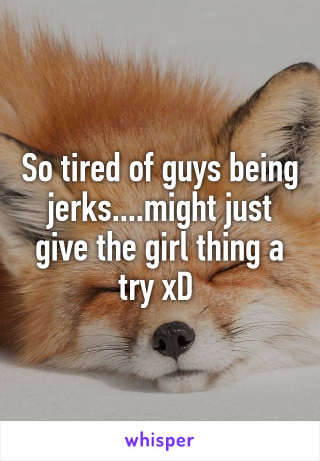 So tired of guys being jerks....might just give the girl thing a try xD 