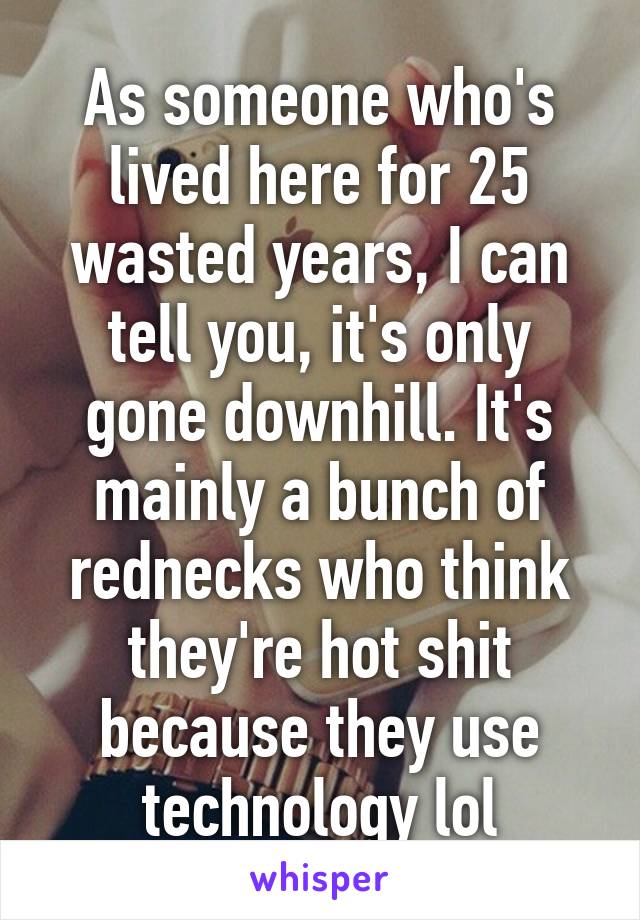 As someone who's lived here for 25 wasted years, I can tell you, it's only gone downhill. It's mainly a bunch of rednecks who think they're hot shit because they use technology lol