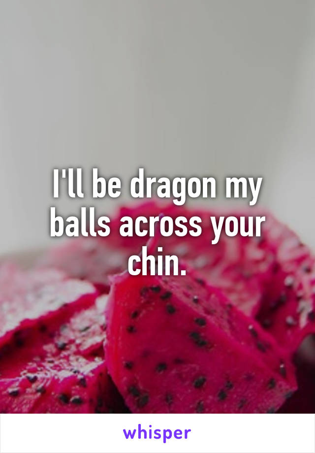 I'll be dragon my balls across your chin.