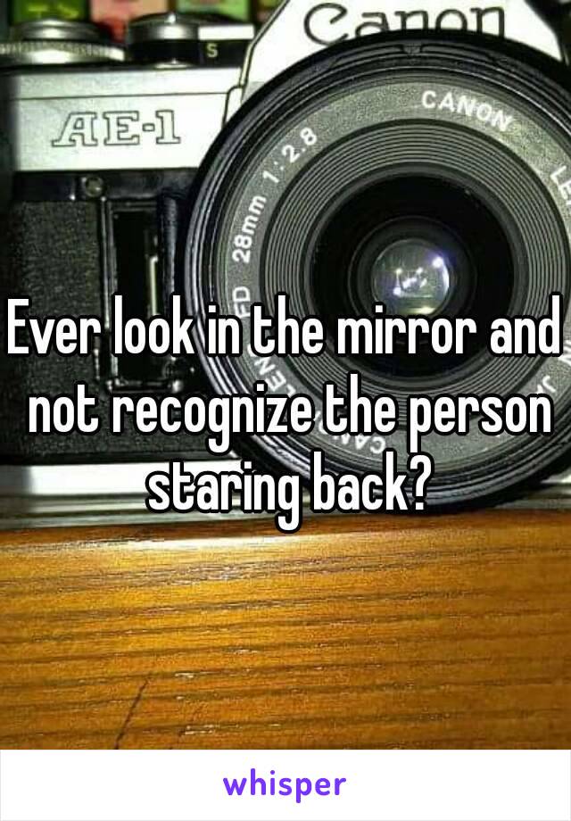 Ever look in the mirror and not recognize the person staring back?