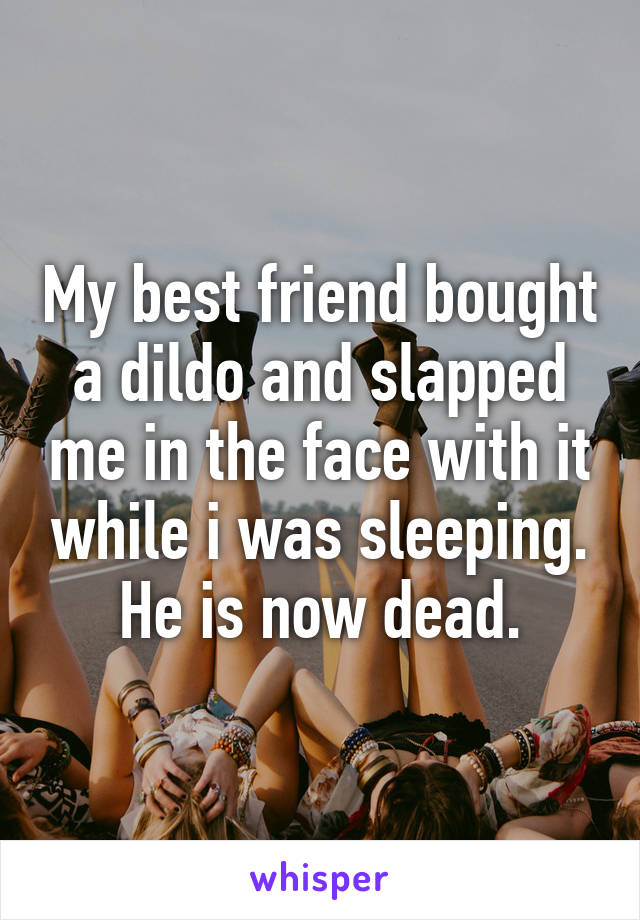 My best friend bought a dildo and slapped me in the face with it while i was sleeping. He is now dead.