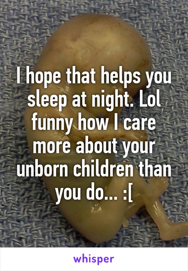 I hope that helps you sleep at night. Lol funny how I care more about your unborn children than you do... :[