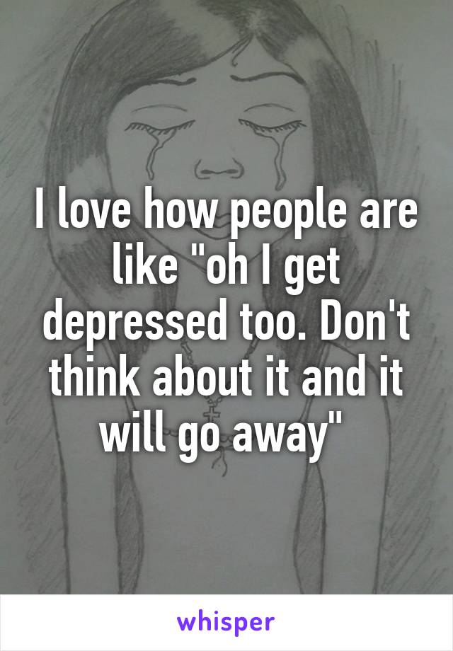 I love how people are like "oh I get depressed too. Don't think about it and it will go away" 