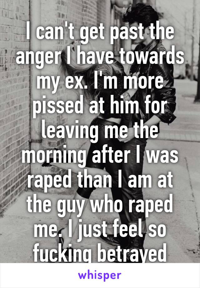 I can't get past the anger I have towards my ex. I'm more pissed at him for leaving me the morning after I was raped than I am at the guy who raped me. I just feel so fucking betrayed