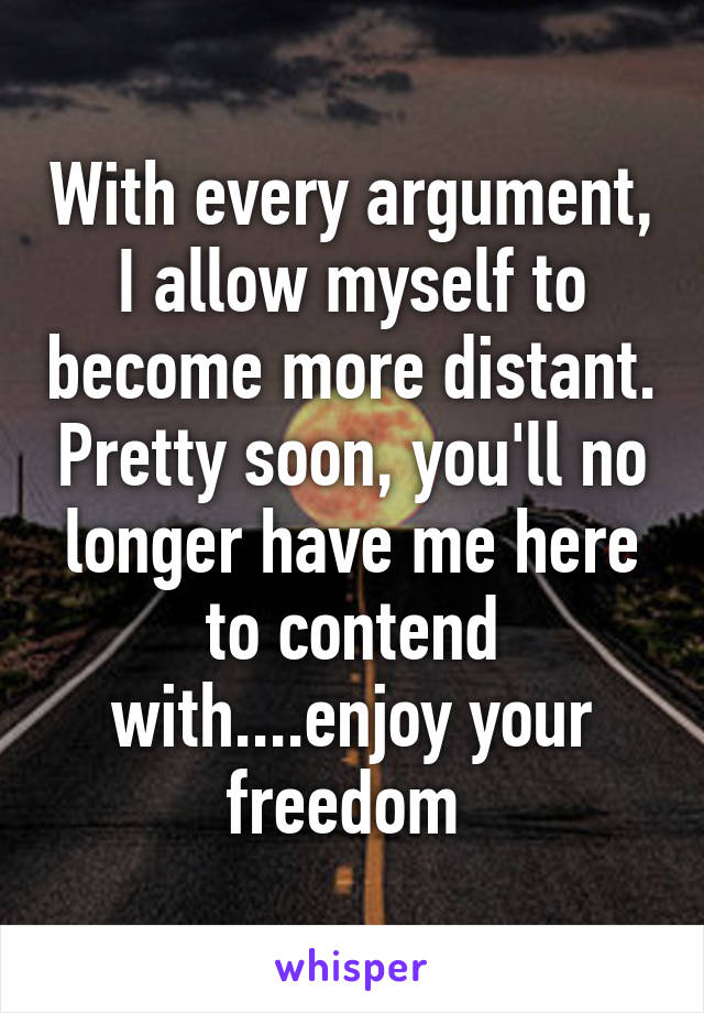 With every argument, I allow myself to become more distant. Pretty soon, you'll no longer have me here to contend with....enjoy your freedom 