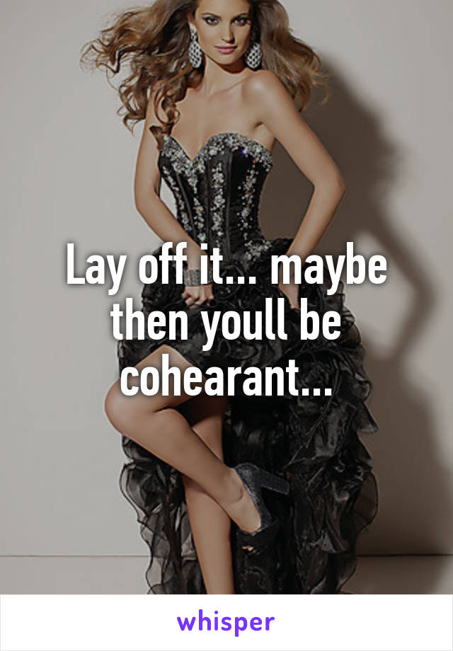 Lay off it... maybe then youll be cohearant...