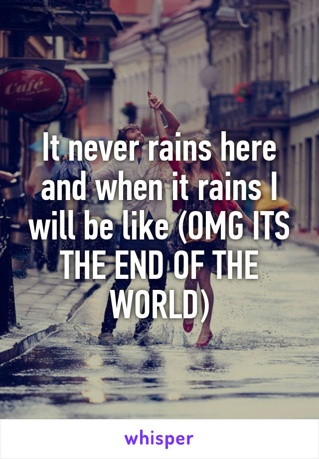 It never rains here and when it rains I will be like (OMG ITS THE END OF THE WORLD)