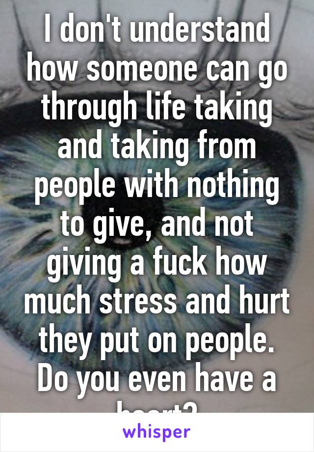 I don't understand how someone can go through life taking and taking from people with nothing to give, and not giving a fuck how much stress and hurt they put on people. Do you even have a heart?