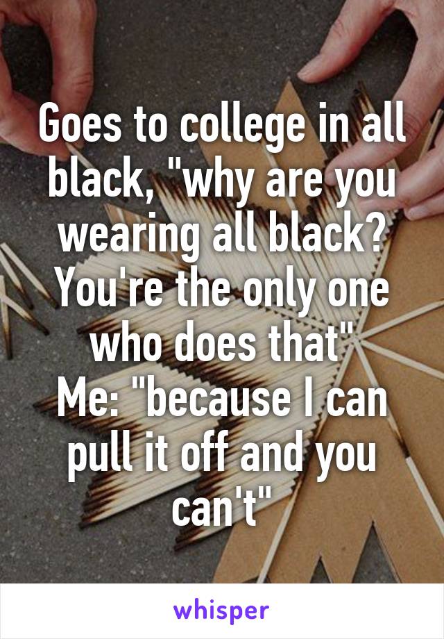 Goes to college in all black, "why are you wearing all black? You're the only one who does that"
Me: "because I can pull it off and you can't"