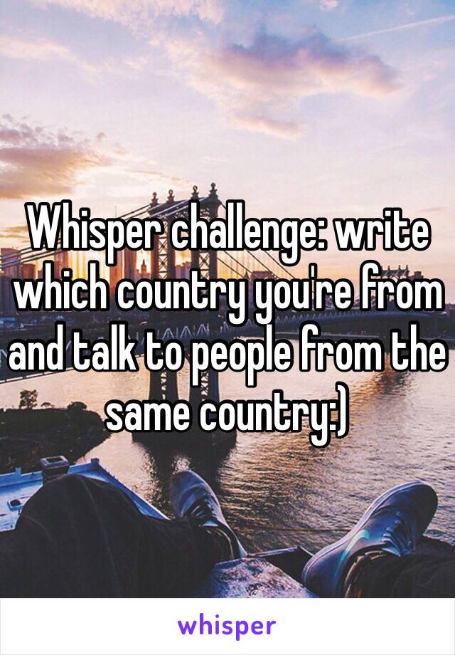 Whisper challenge: write which country you're from and talk to people from the same country:) 