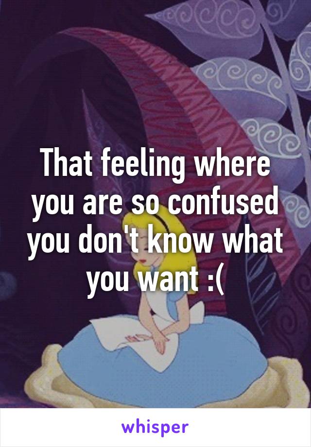 That feeling where you are so confused you don't know what you want :(