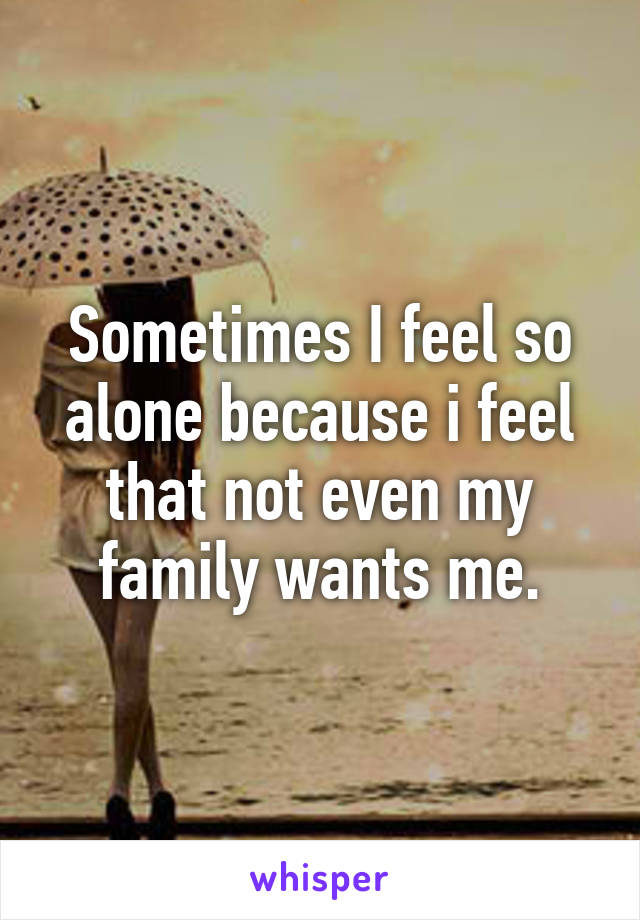 Sometimes I feel so alone because i feel that not even my family wants me.