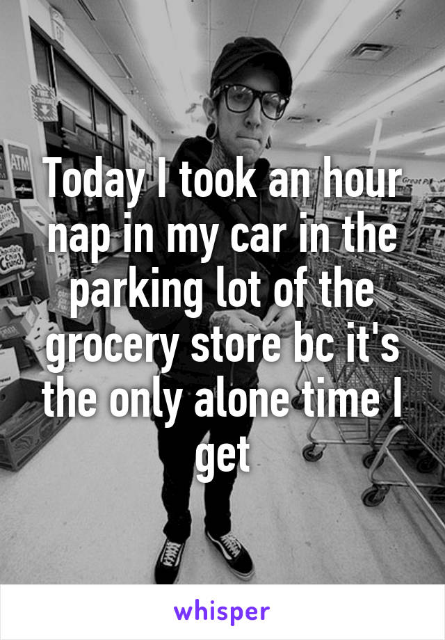 Today I took an hour nap in my car in the parking lot of the grocery store bc it's the only alone time I get