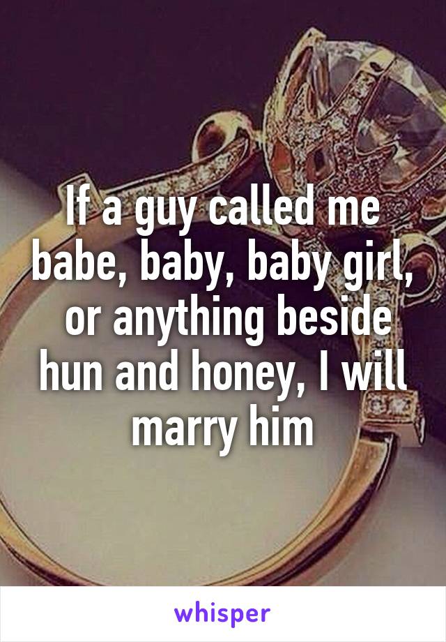 If a guy called me babe, baby, baby girl,  or anything beside hun and honey, I will marry him