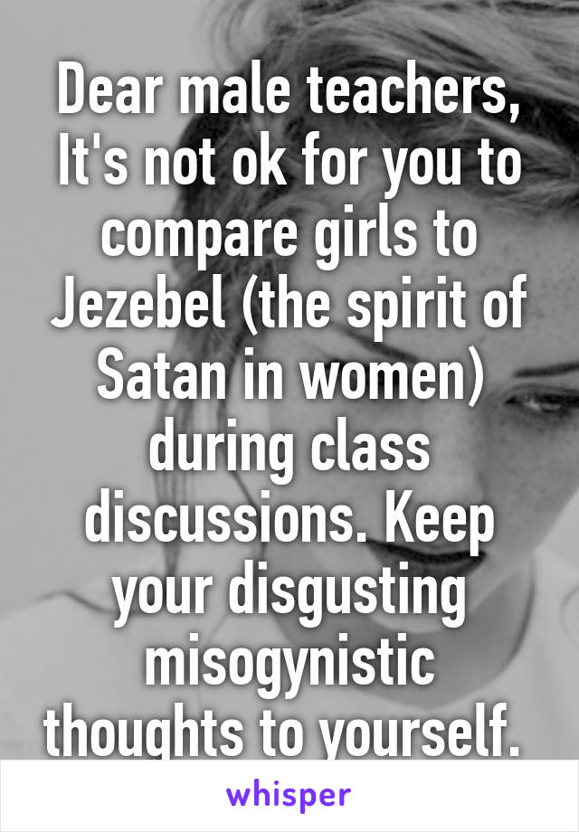 Dear male teachers, It's not ok for you to compare girls to Jezebel (the spirit of Satan in women) during class discussions. Keep your disgusting misogynistic thoughts to yourself. 