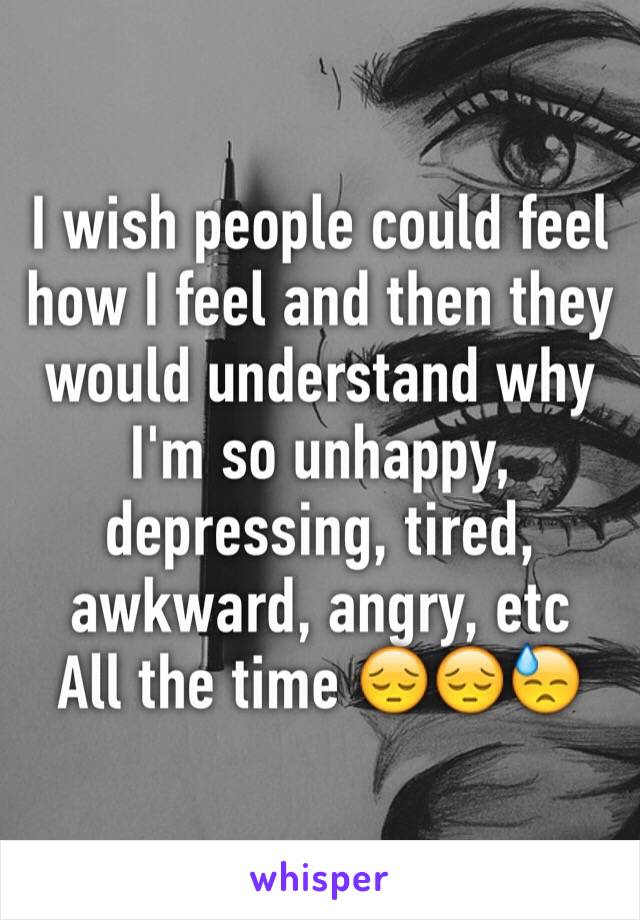 I wish people could feel how I feel and then they  would understand why I'm so unhappy, depressing, tired, awkward, angry, etc 
All the time 😔😔😓