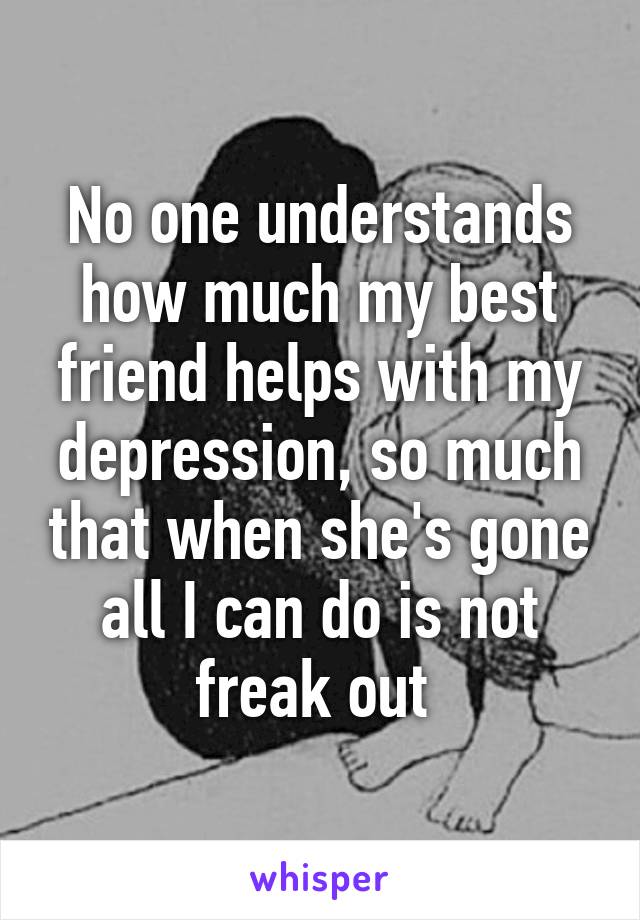 No one understands how much my best friend helps with my depression, so much that when she's gone all I can do is not freak out 