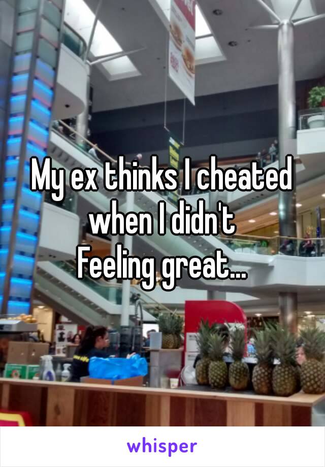 My ex thinks I cheated when I didn't 
Feeling great...