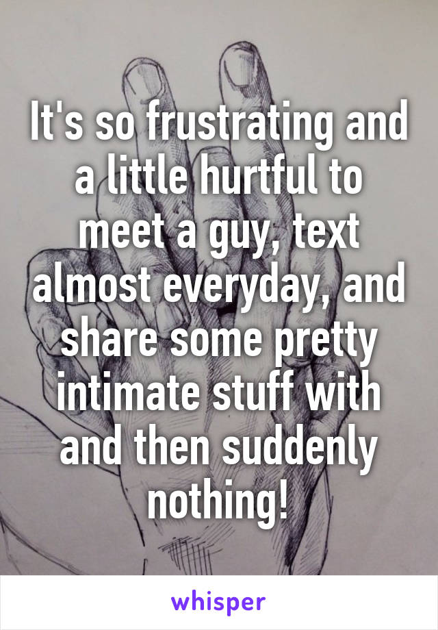 It's so frustrating and a little hurtful to meet a guy, text almost everyday, and share some pretty intimate stuff with and then suddenly nothing!