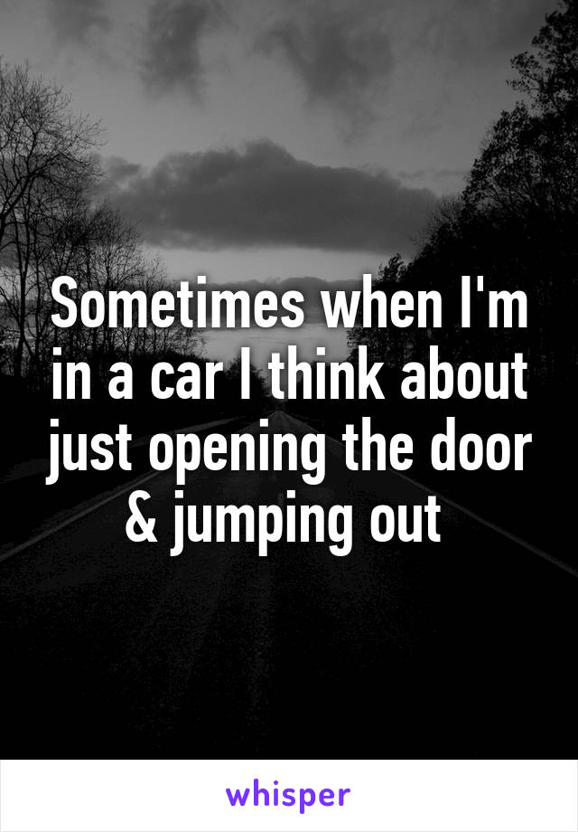 Sometimes when I'm in a car I think about just opening the door & jumping out 