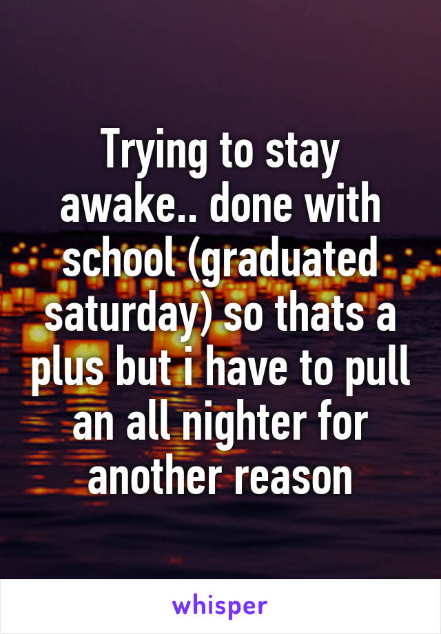 Trying to stay awake.. done with school (graduated saturday) so thats a plus but i have to pull an all nighter for another reason