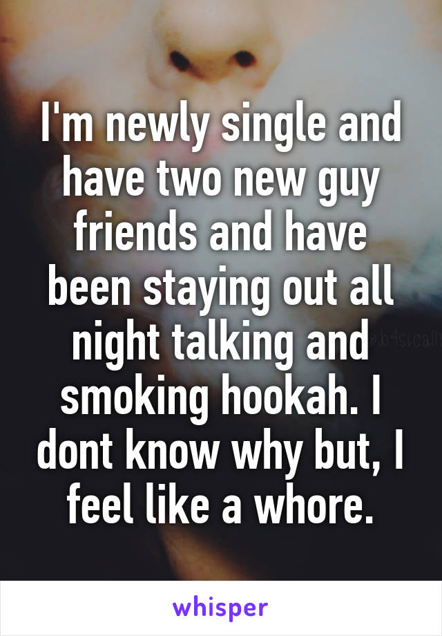 I'm newly single and have two new guy friends and have been staying out all night talking and smoking hookah. I dont know why but, I feel like a whore.