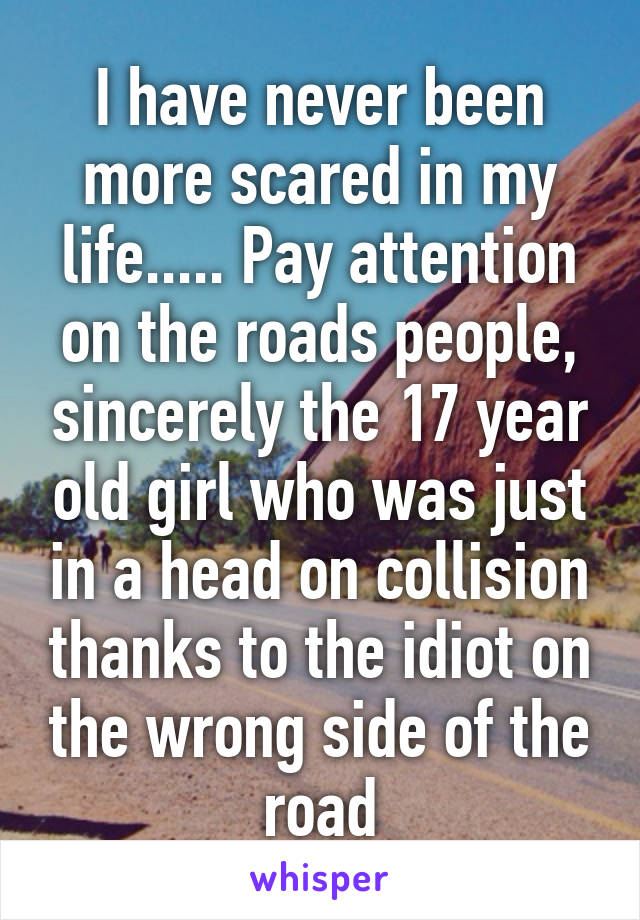 I have never been more scared in my life..... Pay attention on the roads people, sincerely the 17 year old girl who was just in a head on collision thanks to the idiot on the wrong side of the road