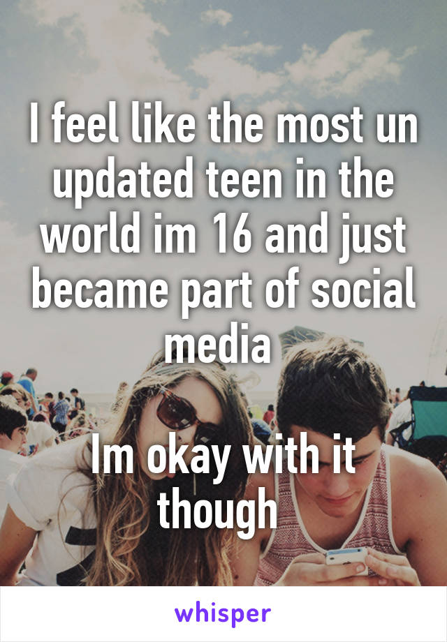 I feel like the most un updated teen in the world im 16 and just became part of social media 

Im okay with it though 