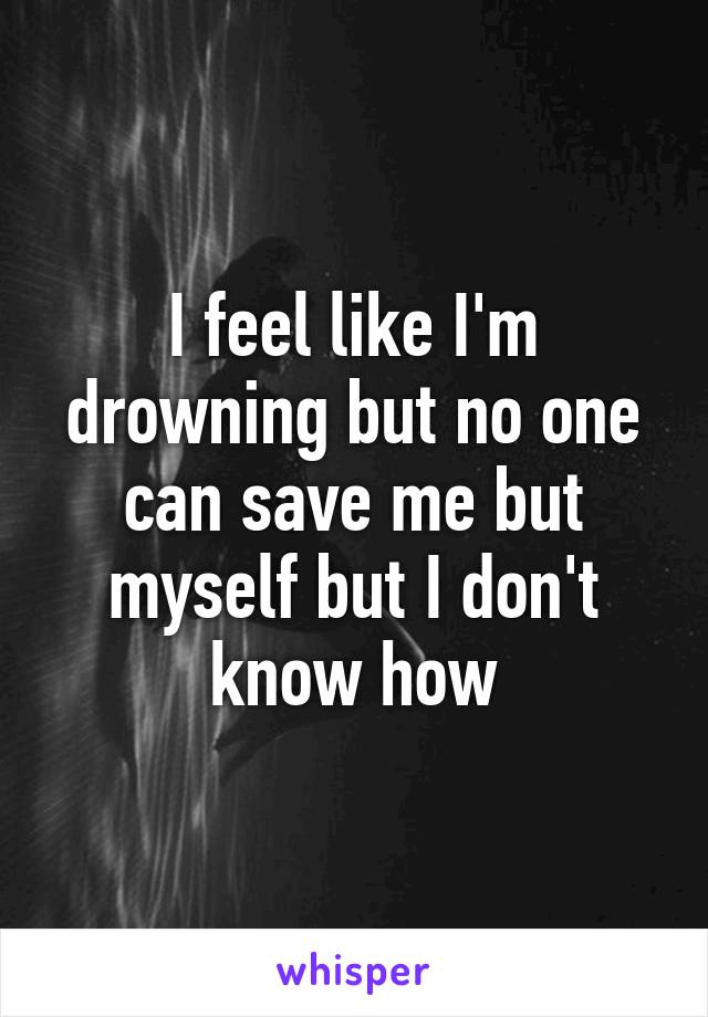 I feel like I'm drowning but no one can save me but myself but I don't know how