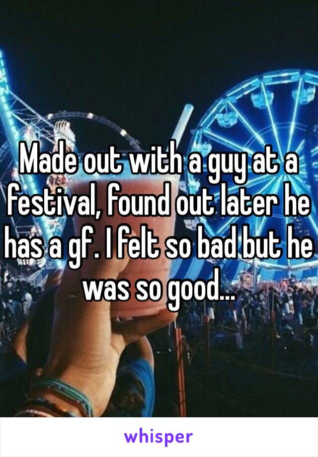 Made out with a guy at a festival, found out later he has a gf. I felt so bad but he was so good... 