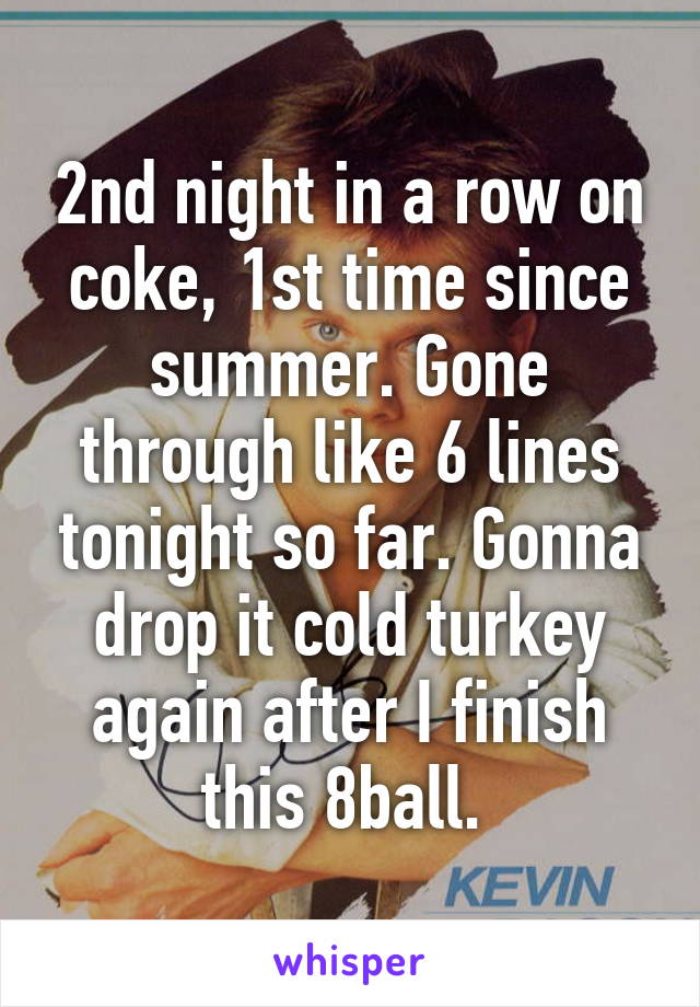 2nd night in a row on coke, 1st time since summer. Gone through like 6 lines tonight so far. Gonna drop it cold turkey again after I finish this 8ball. 