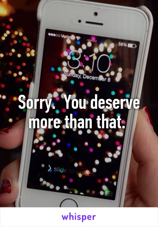 Sorry.  You deserve more than that. 