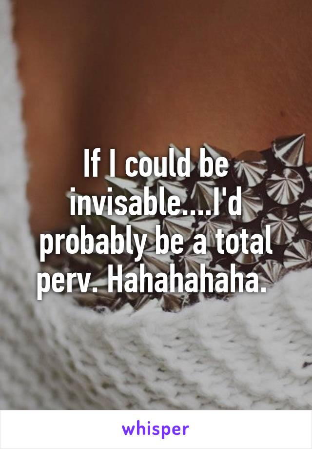 If I could be invisable....I'd probably be a total perv. Hahahahaha. 