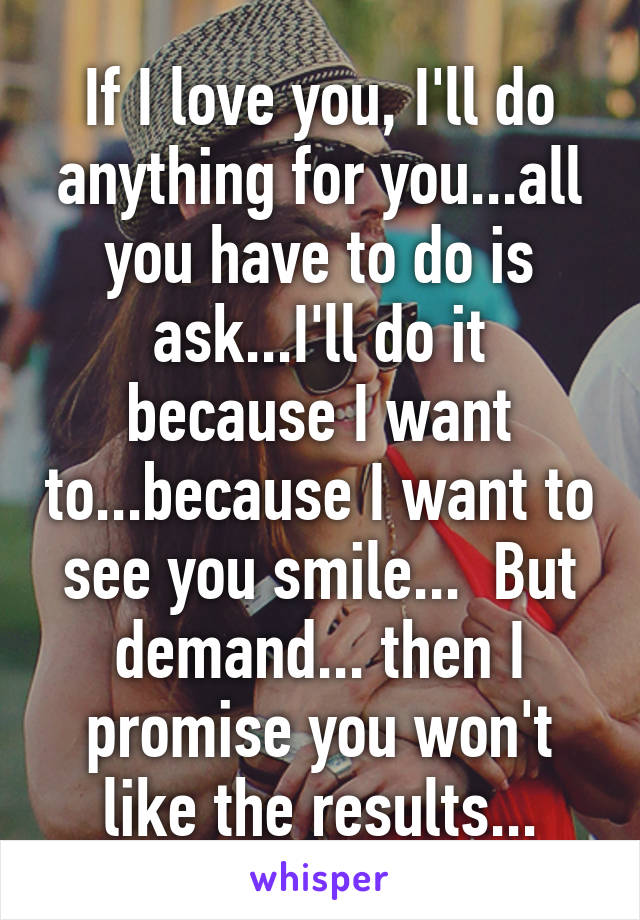 If I love you, I'll do anything for you...all you have to do is ask...I'll do it because I want to...because I want to see you smile...  But demand... then I promise you won't like the results...