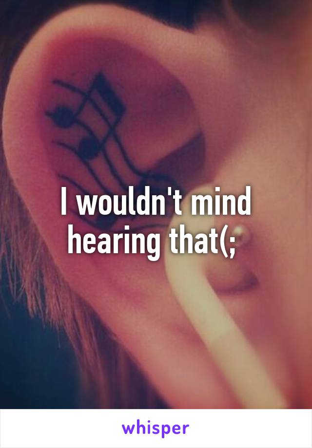 I wouldn't mind hearing that(; 