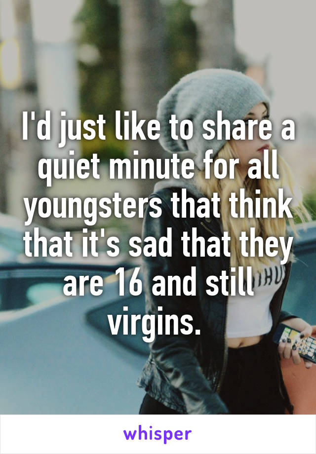 I'd just like to share a quiet minute for all youngsters that think that it's sad that they are 16 and still virgins. 