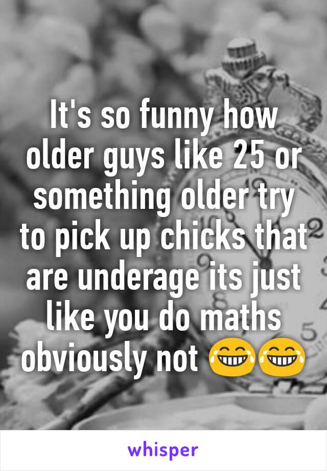 It's so funny how older guys like 25 or something older try to pick up chicks that are underage its just like you do maths obviously not 😂😂