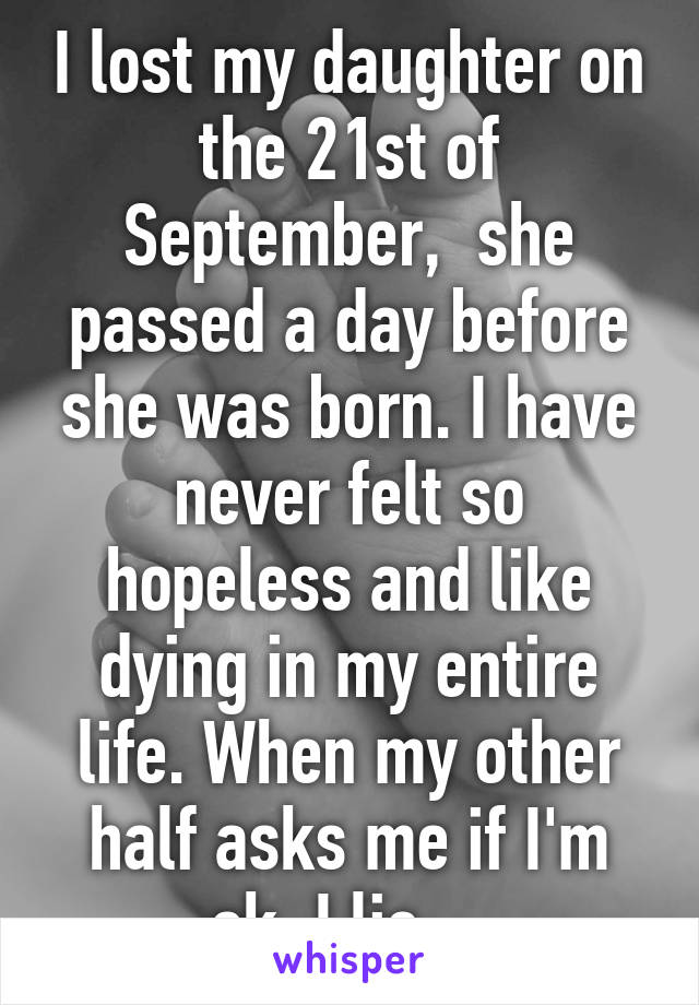 I lost my daughter on the 21st of September,  she passed a day before she was born. I have never felt so hopeless and like dying in my entire life. When my other half asks me if I'm ok, I lie....