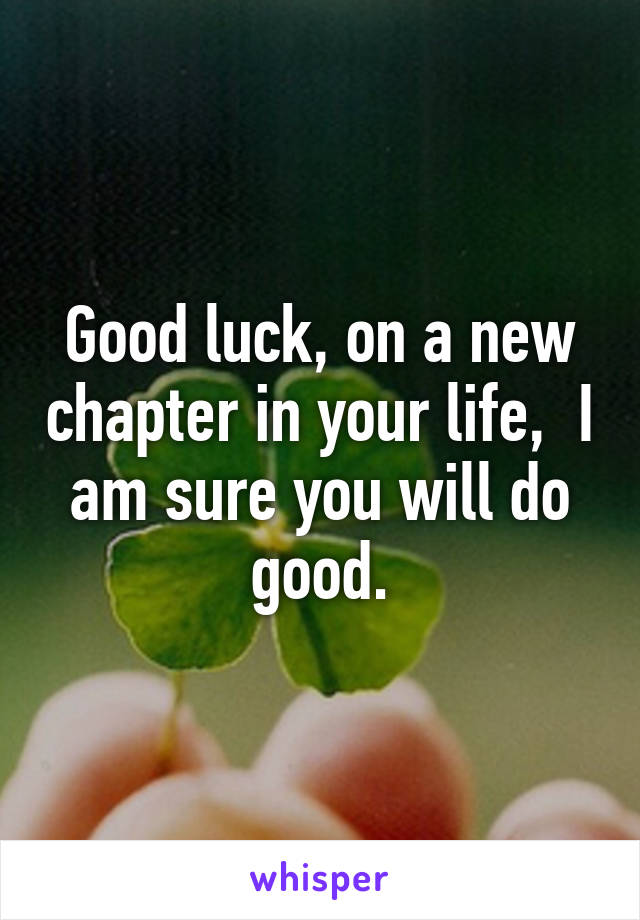Good luck, on a new chapter in your life,  I am sure you will do good.