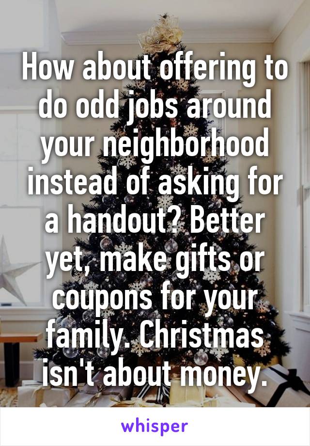 How about offering to do odd jobs around your neighborhood instead of asking for a handout? Better yet, make gifts or coupons for your family. Christmas isn't about money.