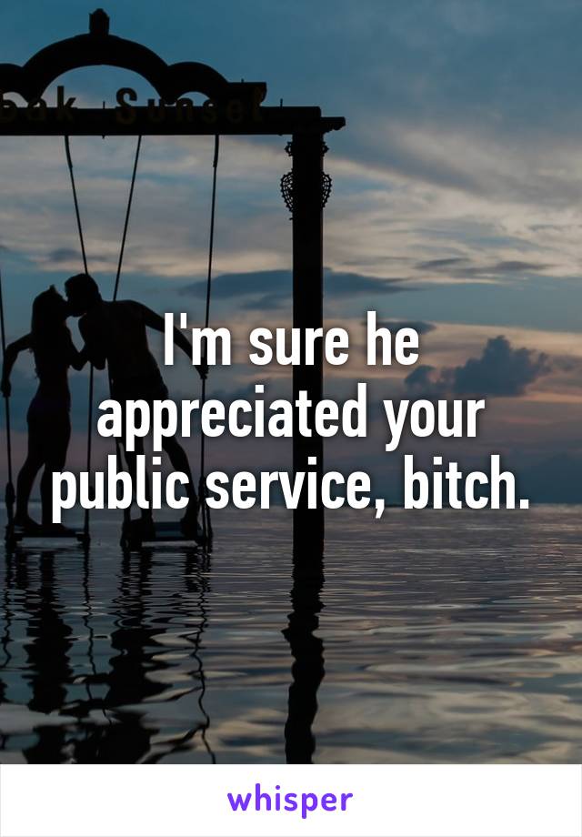 I'm sure he appreciated your public service, bitch.