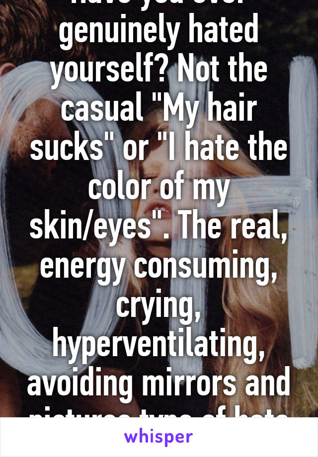 Have you ever genuinely hated yourself? Not the casual "My hair sucks" or "I hate the color of my skin/eyes". The real, energy consuming, crying, hyperventilating, avoiding mirrors and pictures type of hate yourself? 