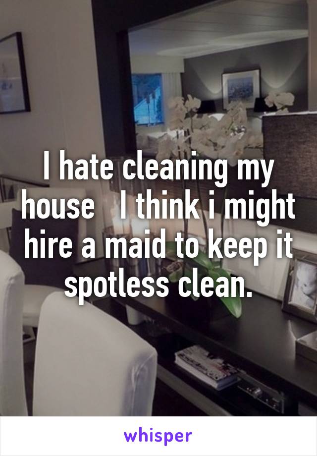 I hate cleaning my house   I think i might hire a maid to keep it spotless clean.